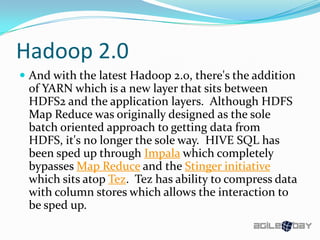 Hadoop 2.0
 And with the latest Hadoop 2.0, there's the addition
of YARN which is a new layer that sits between
HDFS2 and the application layers. Although HDFS
Map Reduce was originally designed as the sole
batch oriented approach to getting data from
HDFS, it's no longer the sole way. HIVE SQL has
been sped up through Impala which completely
bypasses Map Reduce and the Stinger initiative
which sits atop Tez. Tez has ability to compress data
with column stores which allows the interaction to
be sped up.
 