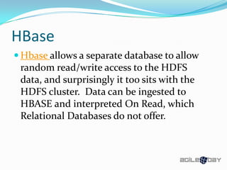 HBase
 Hbase allows a separate database to allow
random read/write access to the HDFS
data, and surprisingly it too sits with the
HDFS cluster. Data can be ingested to
HBASE and interpreted On Read, which
Relational Databases do not offer.
 