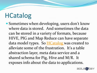 HCatalog
 Sometimes when developing, users don't know
where data is stored. And sometimes the data
can be stored in a variety of formats, because
HIVE, PIG and Map Reduce can have separate
data model types. So HCatalog was created to
alleviate some of the frustration. It's a table
abstraction layer, meta data service and a
shared schema for Pig, Hive and M/R. It
exposes info about the data to applications.
 