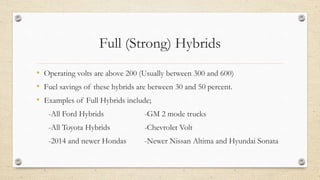 Full (Strong) Hybrids
• Operating volts are above 200 (Usually between 300 and 600)
• Fuel savings of these hybrids are between 30 and 50 percent.
• Examples of Full Hybrids include;
-All Ford Hybrids -GM 2 mode trucks
-All Toyota Hybrids -Chevrolet Volt
-2014 and newer Hondas -Newer Nissan Altima and Hyundai Sonata
 