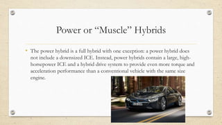 Power or “Muscle” Hybrids
• The power hybrid is a full hybrid with one exception: a power hybrid does
not include a downsized ICE. Instead, power hybrids contain a large, high-
horsepower ICE and a hybrid drive system to provide even more torque and
acceleration performance than a conventional vehicle with the same size
engine.
 