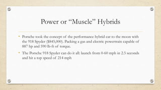 Power or “Muscle” Hybrids
• Porsche took the concept of the performance hybrid car to the moon with
the 918 Spyder ($845,000). Packing a gas and electric powertrain capable of
887 hp and 590 lb-ft of torque.
• The Porsche 918 Spyder can do it all: launch from 0-60 mph in 2.5 seconds
and hit a top speed of 214 mph
 
