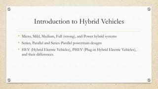 Introduction to Hybrid Vehicles
• Micro, Mild, Medium, Full (strong), and Power hybrid systems
• Series, Parallel and Series-Parallel powertrain designs
• HEV (Hybrid Electric Vehicles), PHEV (Plug-in Hybrid Electric Vehicles),
and their differences.
 