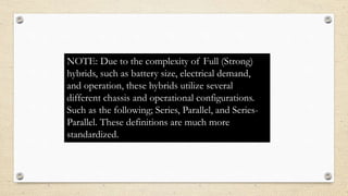 NOTE: Due to the complexity of Full (Strong)
hybrids, such as battery size, electrical demand,
and operation, these hybrids utilize several
different chassis and operational configurations.
Such as the following; Series, Parallel, and Series-
Parallel. These definitions are much more
standardized.
 