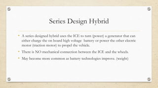 Series Design Hybrid
• A series designed hybrid uses the ICE to turn (power) a generator that can
either charge the on board high voltage battery or power the other electric
motor (traction motor) to propel the vehicle.
• There is NO mechanical connection between the ICE and the wheels.
• May become more common as battery technologies improve. (weight)
 