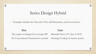 Series Design Hybrid
• Examples include the Chevrolet Volt, old Submarines, and Locomotives
Pros Cons
-The engine is designed for average HP. -Basically Heavy EV (due to ICE)
-No Conventional Transmission needed -Heating/Cooling via battery power
 