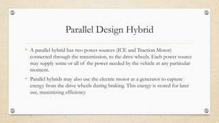 Parallel Design Hybrid
• A parallel hybrid has two power sources (ICE and Traction Motor)
connected through the transmission, to the drive wheels. Each power source
may supply some or all of the power needed by the vehicle at any particular
moment.
• Parallel hybrids may also use the electric motor as a generator to capture
energy from the drive wheels during braking. This energy is stored for later
use, maximizing efficiency
 