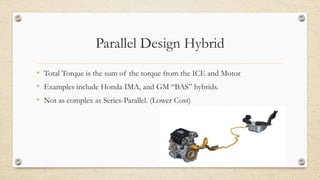 Parallel Design Hybrid
• Total Torque is the sum of the torque from the ICE and Motor
• Examples include Honda IMA, and GM “BAS” hybrids.
• Not as complex as Series-Parallel. (Lower Cost)
 