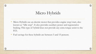 Micro Hybrids
• Micro Hybrids use an electric motor that provides engine stop/start, also
known as “Idle stop”. It also provides auxiliary power and regenerative
braking. This type of hybrid does not provide any extra torque assist to the
ICE.
• Fuel savings for these hybrids are between 5 and 15 percent.
 