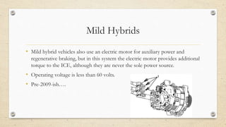 Mild Hybrids
• Mild hybrid vehicles also use an electric motor for auxiliary power and
regenerative braking, but in this system the electric motor provides additional
torque to the ICE, although they are never the sole power source.
• Operating voltage is less than 60 volts.
• Pre-2009-ish….
 