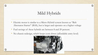 Mild Hybrids
• Electric motor is similar to a Micro-Hybrid system known as “Belt
Alternator Starter” (BAS), but is larger and operates on a higher voltage
• Fuel savings of these hybrids are between 8 and 20 percent.
• No chassis redesign, which keeps costs down (affordable entry level)
 