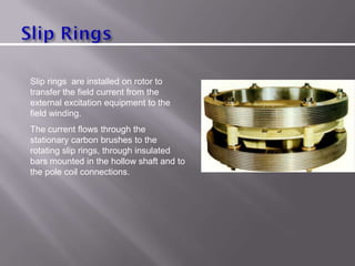Slip rings are installed on rotor to
transfer the field current from the
external excitation equipment to the
field winding.
The current flows through the
stationary carbon brushes to the
rotating slip rings, through insulated
bars mounted in the hollow shaft and to
the pole coil connections.
 