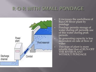  It increases the usefullness of
Run-Off River plant by
pondage
 Pondage permits storage of
water during off period& use
of this water during peak
periods.
 Its generating capacity is less
dependent on rate of flow of
water
 This type of plant is more
reliable than that of RUN-OFF
THE RIVER PLANT
WITHOUT PONDAGE
 