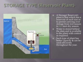  A Storage( Reservoir)
plant is that which has a
reservoir of such size as
to permit carrying over
storage from wet season
to the next dry season.
 Water is stored behind
the dam and is available
to the plant with control
as required.
 Such type of plant has
better capacity & can be
used efficiently
throughout the year.
 