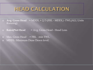  Avg. Gross Head = MDDL + 2/3 (FRL - MDDL) -TWL(ALL Units
Running)
 Rated/Net Head = Avg. Gross Head - Head Loss.
 Max. Gross Head = FRL - min TWL.
 MDDL- Minimum Draw Down level.
 