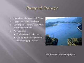  Operation : Two pools of Water
 Upper pool – impoundment
 Lower pool – natural lake, river
or storage reservoir
 Advantages :
 Production of peak power
 Can be built anywhere with
reliable supply of water
The Raccoon Mountain project
 