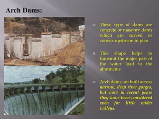  These type of dams are
concrete or masonry dams
which are curved or
convex upstream in plan
 This shape helps to
transmit the major part of
the water load to the
abutments
 Arch dams are built across
narrow, deep river gorges,
but now in recent years
they have been considered
even for little wider
valleys.
Arch Dams:
 