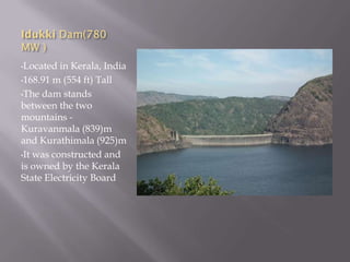 Idukki Dam(780
MW )
•Located in Kerala, India
•168.91 m (554 ft) Tall
•The dam stands
between the two
mountains -
Kuravanmala (839)m
and Kurathimala (925)m
•It was constructed and
is owned by the Kerala
State Electricity Board
 