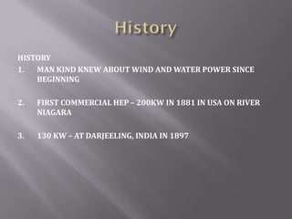 HISTORY
1. MAN KIND KNEW ABOUT WIND AND WATER POWER SINCE
BEGINNING
2. FIRST COMMERCIAL HEP – 200KW IN 1881 IN USA ON RIVER
NIAGARA
3. 130 KW – AT DARJEELING, INDIA IN 1897
 