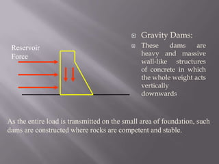 Gravity Dams:
 These dams are
heavy and massive
wall-like structures
of concrete in which
the whole weight acts
vertically
downwards
Reservoir
Force
As the entire load is transmitted on the small area of foundation, such
dams are constructed where rocks are competent and stable.
 