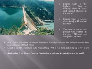  Bhakra Dam is the
highest Concrete
Gravity dam in Asia
and Second Highest in
the world.
 Bhakra Dam is across
river Sutlej in Himachal
Pradesh
 The construction of this
project was started in
the year 1948 and was
completed in 1963 .
• It is 1740 ft. high above the deepest foundation as straight concrete dam being more than three
times the height of Qutab Minar.
• Length at top 518.16 m (1700 feet); Width at base 190.5 m (625 feet), and at the top is 9.14 m (30
feet)
• Bhakra Dam is the highest Concrete Gravity dam in Asia and Second Highest in the world.
 