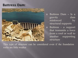  Buttress Dam – Is a
gravity dam
reinforced by
structural supports
 Buttress - a support
that transmits a force
from a roof or wall to
another supporting
structure
This type of structure can be considered even if the foundation
rocks are little weaker
 