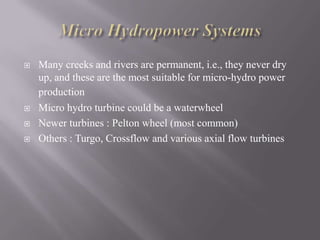  Many creeks and rivers are permanent, i.e., they never dry
up, and these are the most suitable for micro-hydro power
production
 Micro hydro turbine could be a waterwheel
 Newer turbines : Pelton wheel (most common)
 Others : Turgo, Crossflow and various axial flow turbines
 