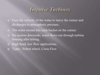  Uses the velocity of the water to move the runner and
discharges to atmospheric pressure.
 The water stream hits each bucket on the runner.
 No suction downside, water flows out through turbine
housing after hitting.
 High head, low flow applications.
 Types : Pelton wheel, Cross Flow
 