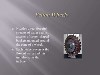 Nozzles direct forceful
streams of water against
a series of spoon-shaped
buckets mounted around
the edge of a wheel.
 Each bucket reverses the
flow of water and this
impulse spins the
turbine.
 