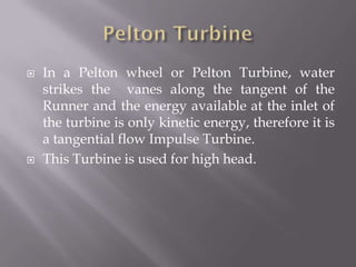  In a Pelton wheel or Pelton Turbine, water
strikes the vanes along the tangent of the
Runner and the energy available at the inlet of
the turbine is only kinetic energy, therefore it is
a tangential flow Impulse Turbine.
 This Turbine is used for high head.
 