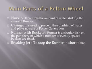  Nozzle-: It controls the amount of water striking the
vanes of Runner
 Casing-: It is used to prevent the splashing of water
and plays no part of Power Generation.
 Runner with Buckets-: Runner is a circular disk on
the periphery of which a number of evently spaced
buckets are fixed.
 Breaking Jet-: To stop the Runner in short time.
 
