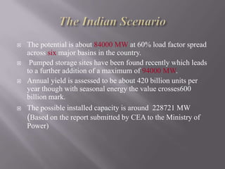  The potential is about 84000 MW at 60% load factor spread
across six major basins in the country.
 Pumped storage sites have been found recently which leads
to a further addition of a maximum of 94000 MW.
 Annual yield is assessed to be about 420 billion units per
year though with seasonal energy the value crosses600
billion mark.
 The possible installed capacity is around 228721 MW
(Based on the report submitted by CEA to the Ministry of
Power)
 