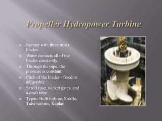  Runner with three to six
blades.
 Water contacts all of the
blades constantly.
 Through the pipe, the
pressure is constant
 Pitch of the blades - fixed or
adjustable
 Scroll case, wicket gates, and
a draft tube
 Types: Bulb turbine, Straflo,
Tube turbine, Kaplan
 
