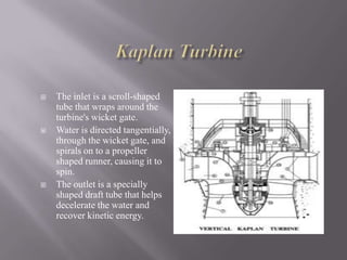  The inlet is a scroll-shaped
tube that wraps around the
turbine's wicket gate.
 Water is directed tangentially,
through the wicket gate, and
spirals on to a propeller
shaped runner, causing it to
spin.
 The outlet is a specially
shaped draft tube that helps
decelerate the water and
recover kinetic energy.
 