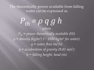 The theoretically power available from falling
water can be expressed as
Pth = ρ q g h
where
Pth = power theoretically available (W)
ρ = density (kg/m3) (~ 1000 kg/m3 for water)
q = water flow (m3/s)
g = acceleration of gravity (9.81 m/s2)
h = falling height, head (m)
 