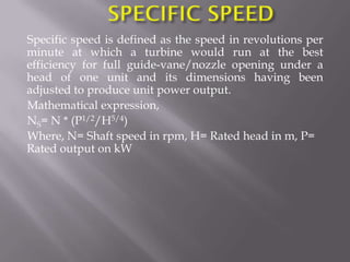 Specific speed is defined as the speed in revolutions per
minute at which a turbine would run at the best
efficiency for full guide-vane/nozzle opening under a
head of one unit and its dimensions having been
adjusted to produce unit power output.
Mathematical expression,
NS= N * (P1/2/H5/4)
Where, N= Shaft speed in rpm, H= Rated head in m, P=
Rated output on kW
 