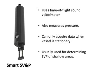 • Uses time-of-flight sound
velocimeter.
• Also measures pressure.
• Can only acquire data when
vessel is stationary.
• Usually used for determining
SVP of shallow areas.
Smart SV&P
 