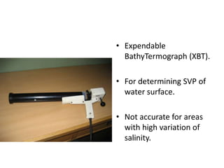• Expendable
BathyTermograph (XBT).
• For determining SVP of
water surface.
• Not accurate for areas
with high variation of
salinity.
 