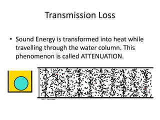 Transmission Loss
• Sound Energy is transformed into heat while
travelling through the water column. This
phenomenon is called ATTENUATION.
 