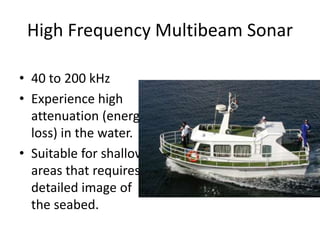 High Frequency Multibeam Sonar
• 40 to 200 kHz
• Experience high
attenuation (energy
loss) in the water.
• Suitable for shallow
areas that requires
detailed image of
the seabed.
 
