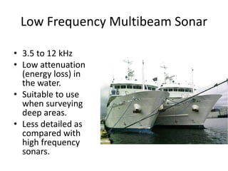 Low Frequency Multibeam Sonar
• 3.5 to 12 kHz
• Low attenuation
(energy loss) in
the water.
• Suitable to use
when surveying
deep areas.
• Less detailed as
compared with
high frequency
sonars.
 