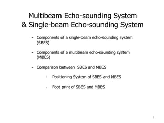 Multibeam Echo-sounding System
& Single-beam Echo-sounding System
1
- Components of a single-beam echo-sounding system
(SBES)
- Components of a multibeam echo-sounding system
(MBES)
- Comparison between SBES and MBES
- Positioning System of SBES and MBES
- Foot print of SBES and MBES
20 February 2012 1
 