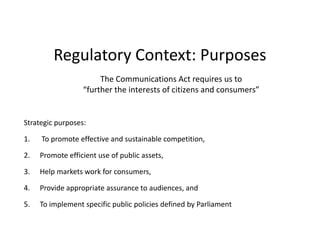 Regulatory Context: PurposesThe Communications Act requires us to “further the interests of citizens and consumers”Strategic purposes: To promote effective and sustainable competition, Promote efficient use of public assets, Help markets work for consumers, Provide appropriate assurance to audiences, and To implement specific public policies defined by Parliament 