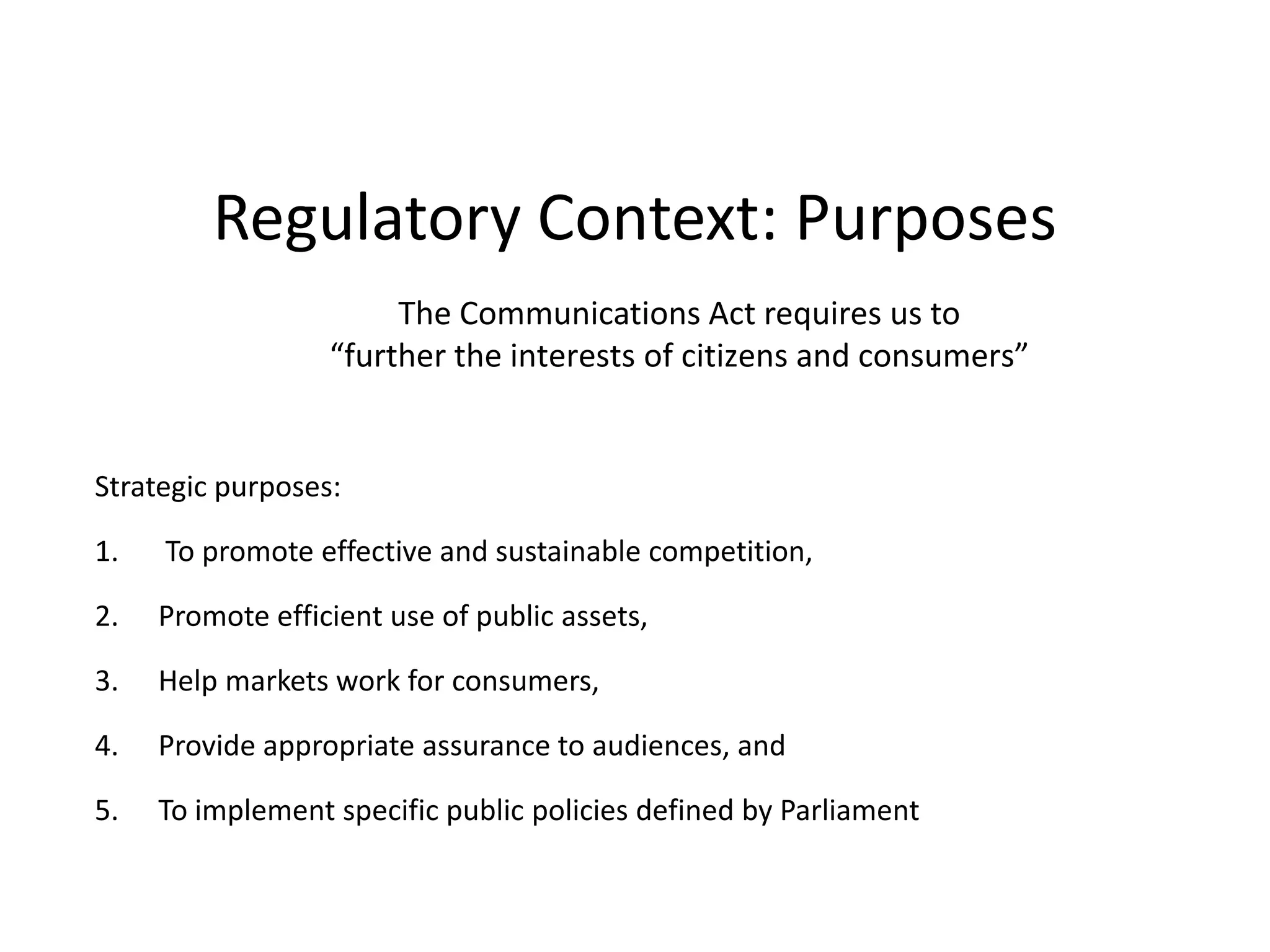 Regulatory Context: PurposesThe Communications Act requires us to “further the interests of citizens and consumers”Strategic purposes: To promote effective and sustainable competition, Promote efficient use of public assets, Help markets work for consumers, Provide appropriate assurance to audiences, and To implement specific public policies defined by Parliament 