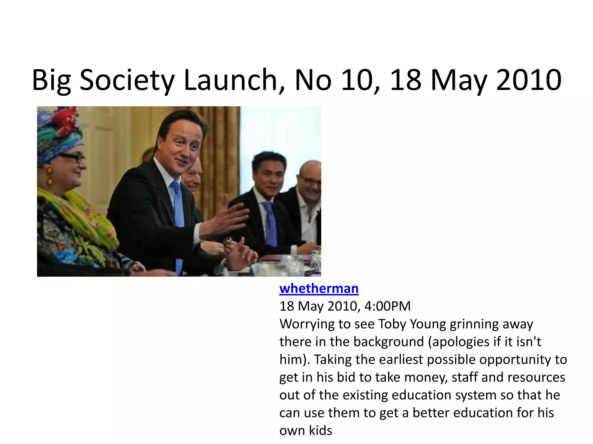 Big Society Launch, No 10, 18 May 2010whetherman18 May 2010, 4:00PMWorrying to see Toby Young grinning away there in the background (apologies if it isn't him). Taking the earliest possible opportunity to get in his bid to take money, staff and resources out of the existing education system so that he can use them to get a better education for his own kids