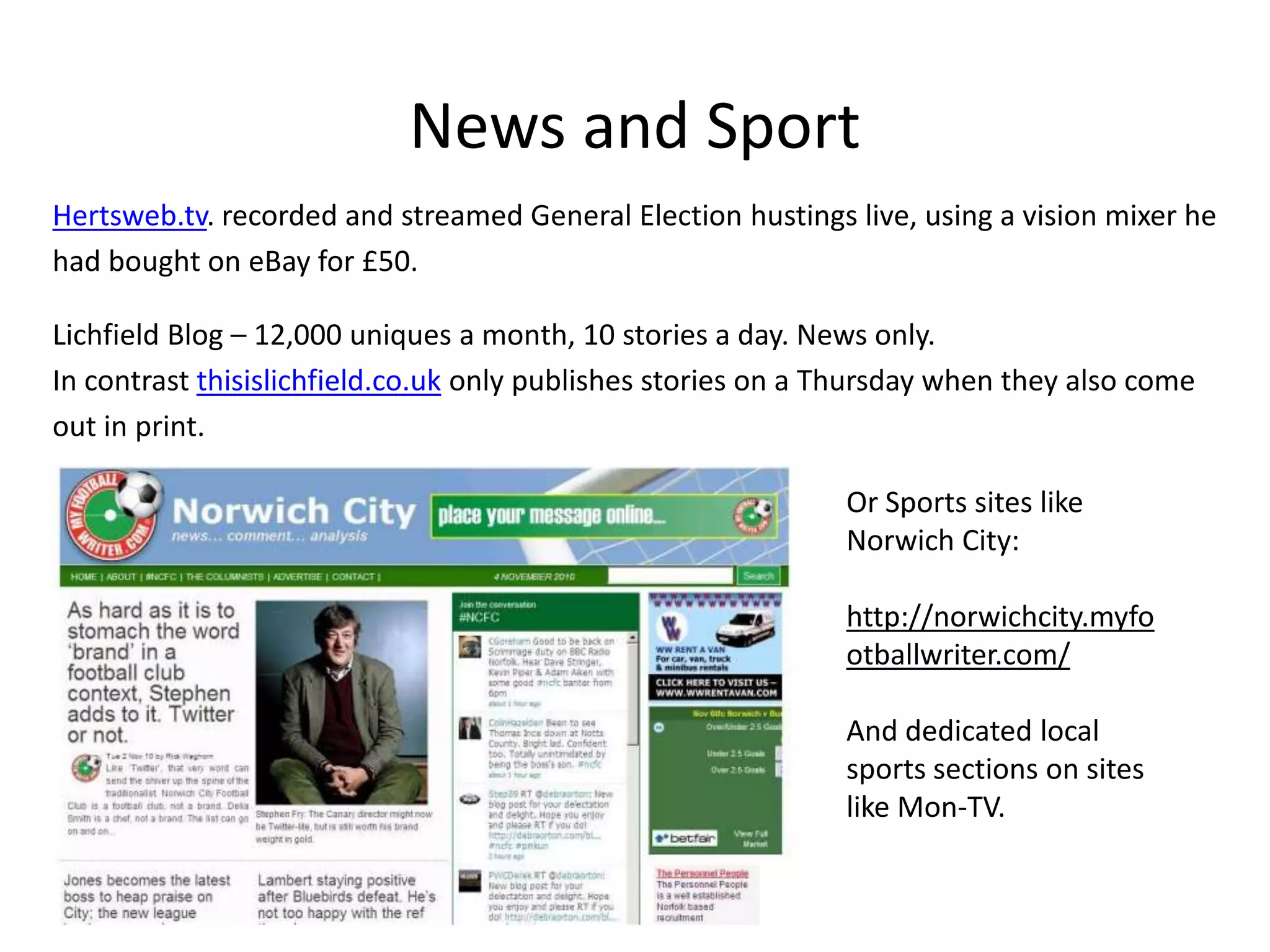 Overlaps I would argue that many hyper-local sites shares many of the characteristics and content we expect from journalists; from newspapers, from Regional TV news, from local radio…Holding authority to accountInvestigationsCouncil ReportingLocal campaignsCoverage of events; from Festivals to General ElectionsLocal NewsLocal SportWhat’s On and ListingsClassifiedsReporting on EmergenciesSome quick examples…