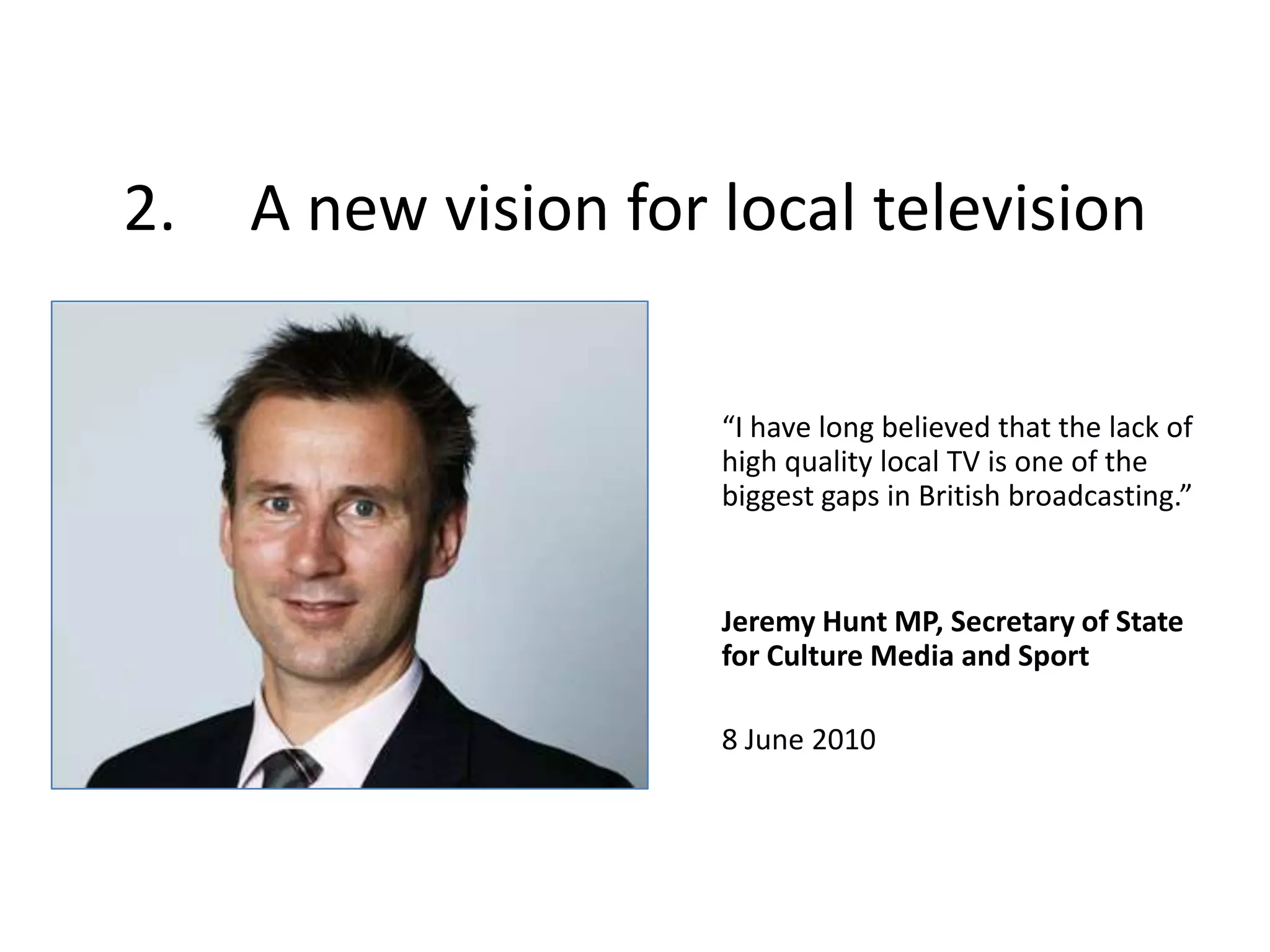 2.	A new vision for local television“I have long believed that the lack of high quality local TV is one of the biggest gaps in British broadcasting.”Jeremy Hunt MP, Secretary of State for Culture Media and Sport8 June 2010