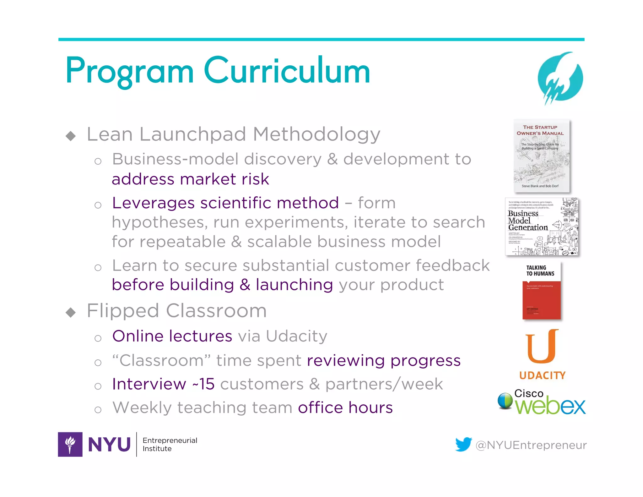 @NYUEntrepreneur
Program Curriculum
u  Lean Launchpad Methodology
o  Business-model discovery & development to
address market risk
o  Leverages scientiﬁc method – form
hypotheses, run experiments, iterate to search
for repeatable & scalable business model
o  Learn to secure substantial customer feedback
before building & launching your product
u  Flipped Classroom
o  Online lectures via Udacity
o  “Classroom” time spent reviewing progress
o  Interview ~15 customers & partners/week
o  Weekly teaching team oﬃce hours
 