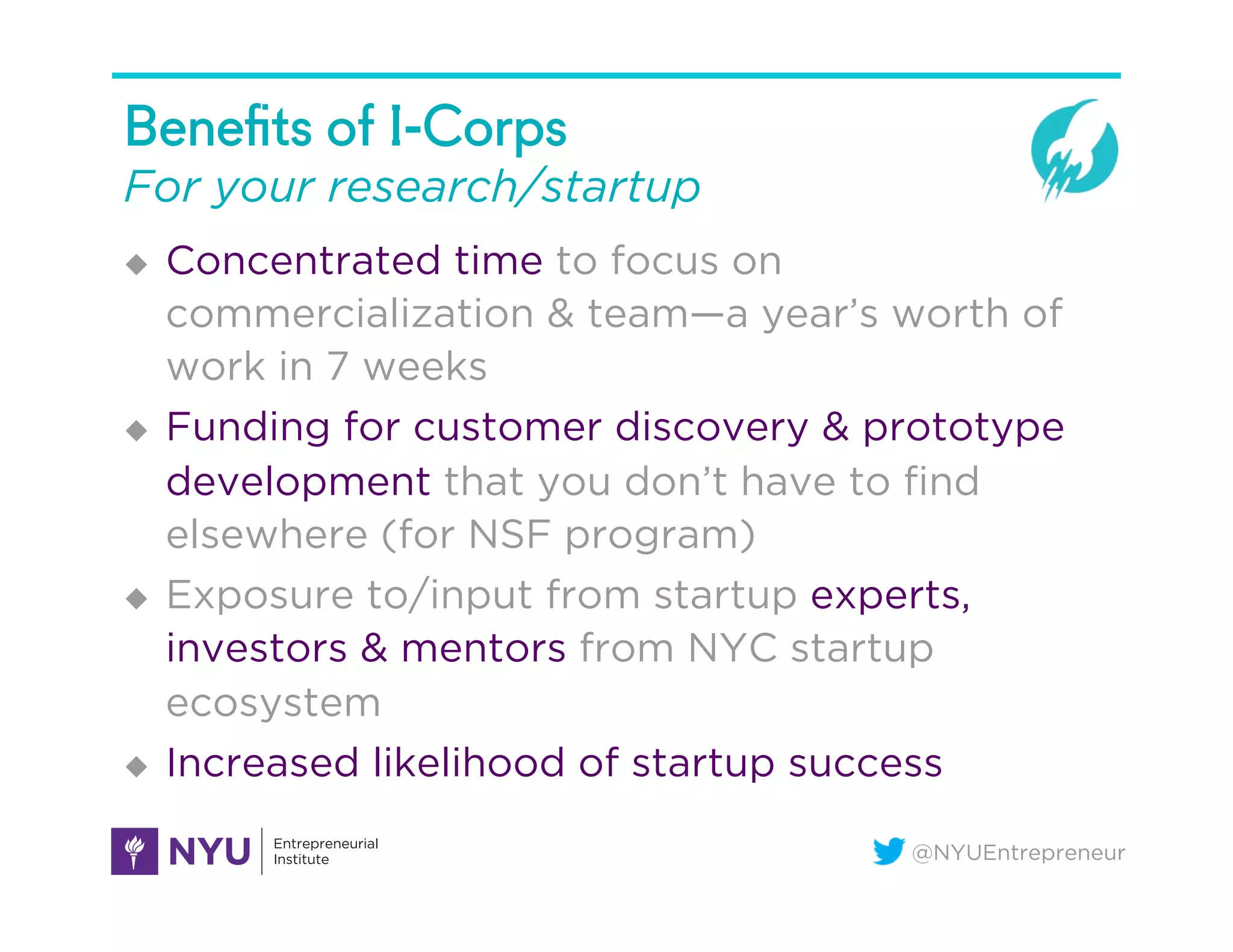 @NYUEntrepreneur
Beneﬁts of I-Corps
For your research/startup
u  Concentrated time to focus on
commercialization & team—a year’s worth of
work in 7 weeks
u  Funding for customer discovery & prototype
development that you don’t have to ﬁnd
elsewhere (for NSF program)
u  Exposure to/input from startup experts,
investors & mentors from NYC startup
ecosystem
u  Increased likelihood of startup success
 