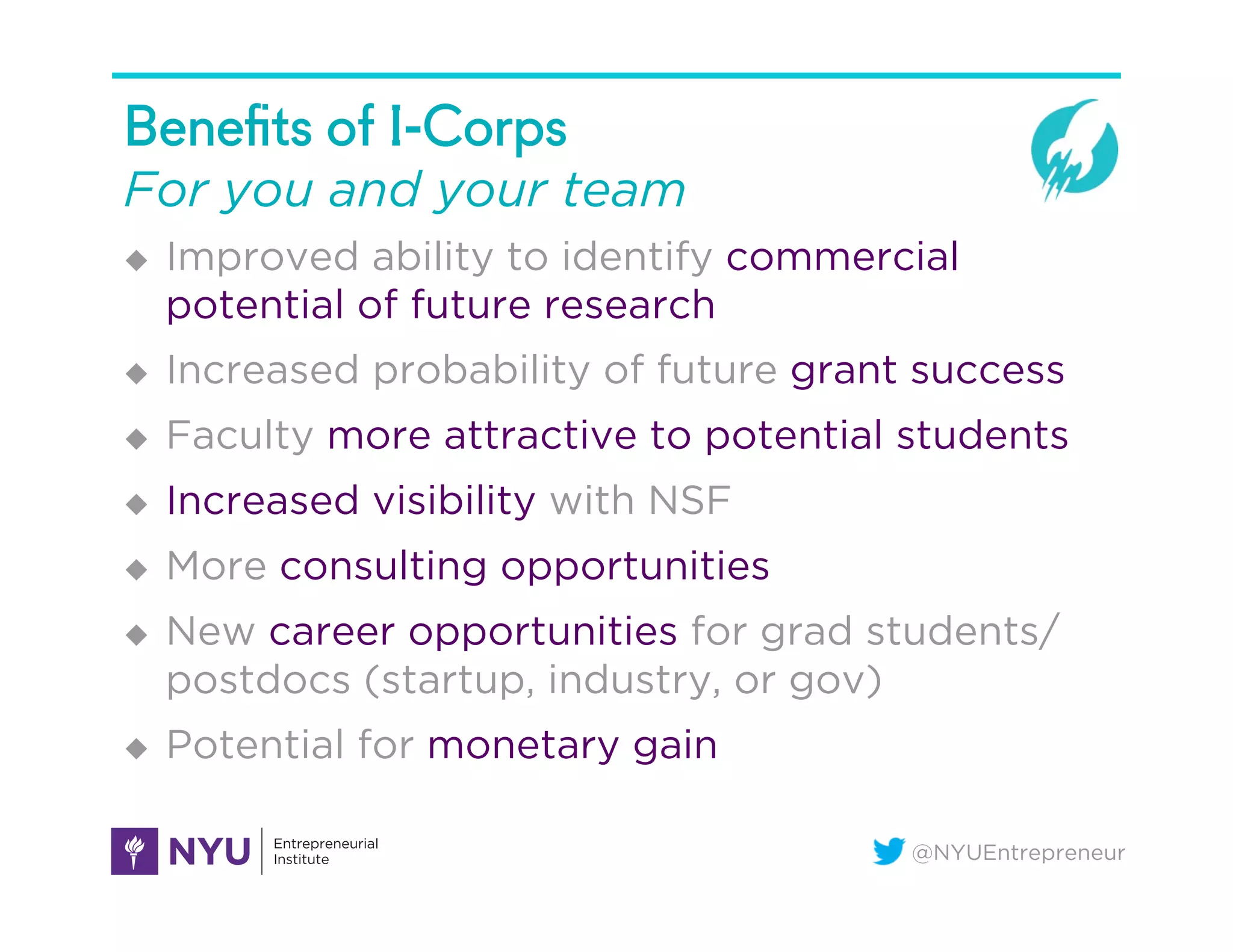 @NYUEntrepreneur
Beneﬁts of I-Corps
For you and your team
u  Improved ability to identify commercial
potential of future research
u  Increased probability of future grant success
u  Faculty more attractive to potential students
u  Increased visibility with NSF
u  More consulting opportunities
u  New career opportunities for grad students/
postdocs (startup, industry, or gov)
u  Potential for monetary gain
 